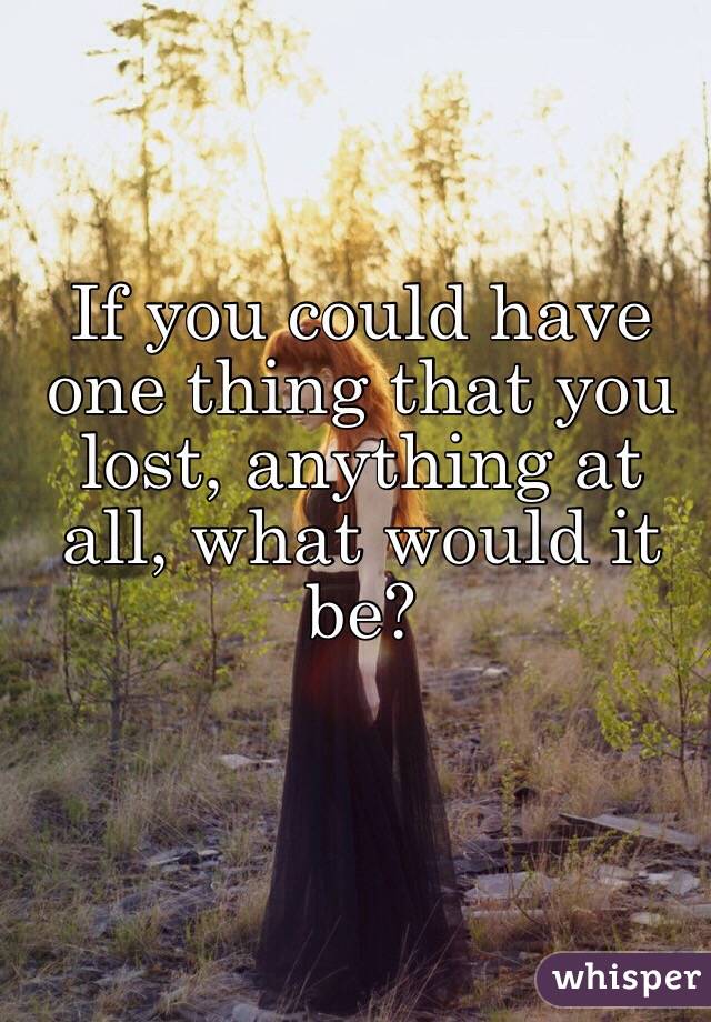 If you could have one thing that you lost, anything at all, what would it be? 