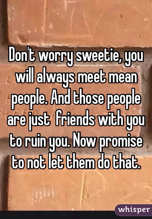 Don't worry sweetie, you will always meet mean people. And those people are just  friends with you to ruin you. Now promise to not let them do that.