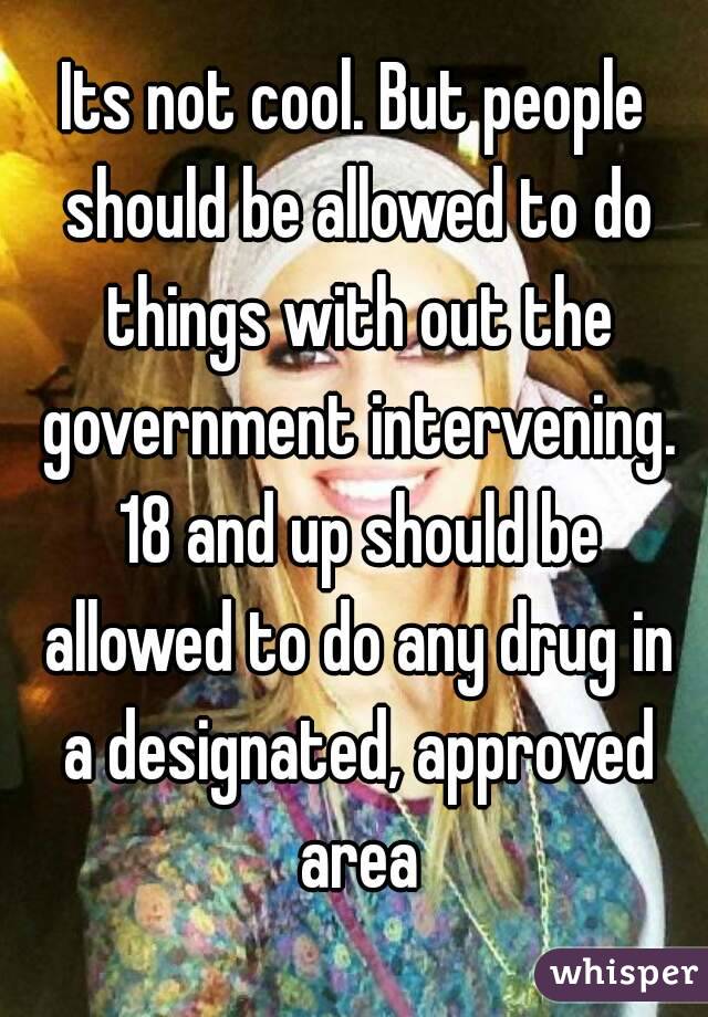 Its not cool. But people should be allowed to do things with out the government intervening. 18 and up should be allowed to do any drug in a designated, approved area