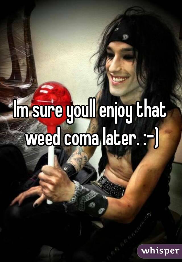 Im sure youll enjoy that weed coma later. :-)