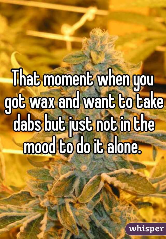 That moment when you got wax and want to take dabs but just not in the mood to do it alone. 