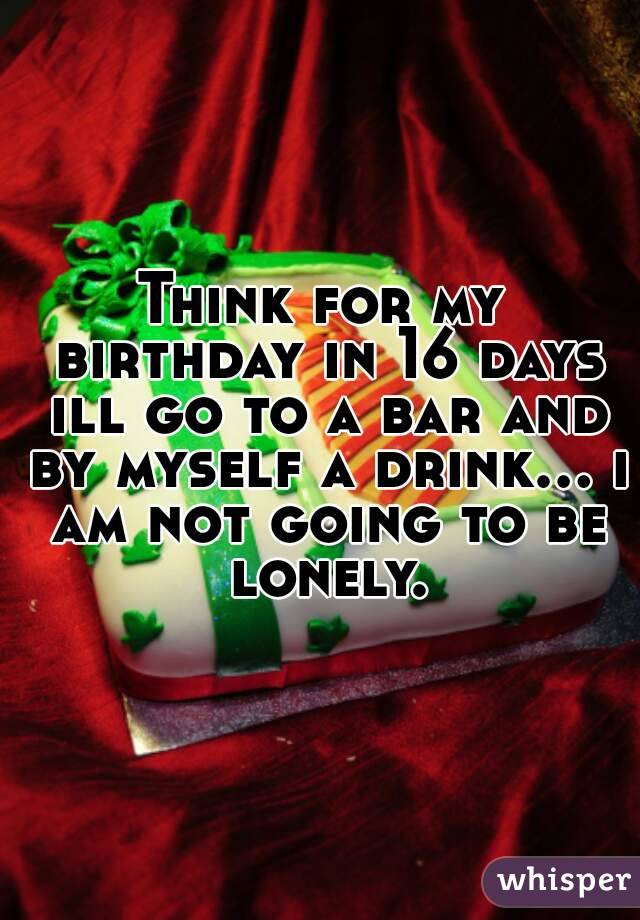 Think for my birthday in 16 days ill go to a bar and by myself a drink... i am not going to be lonely.