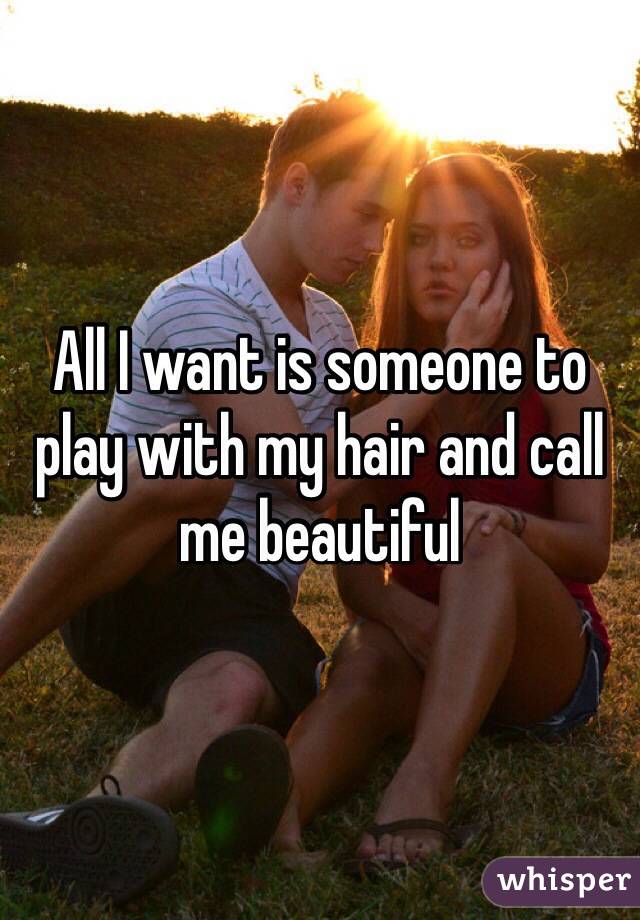 All I want is someone to play with my hair and call me beautiful 