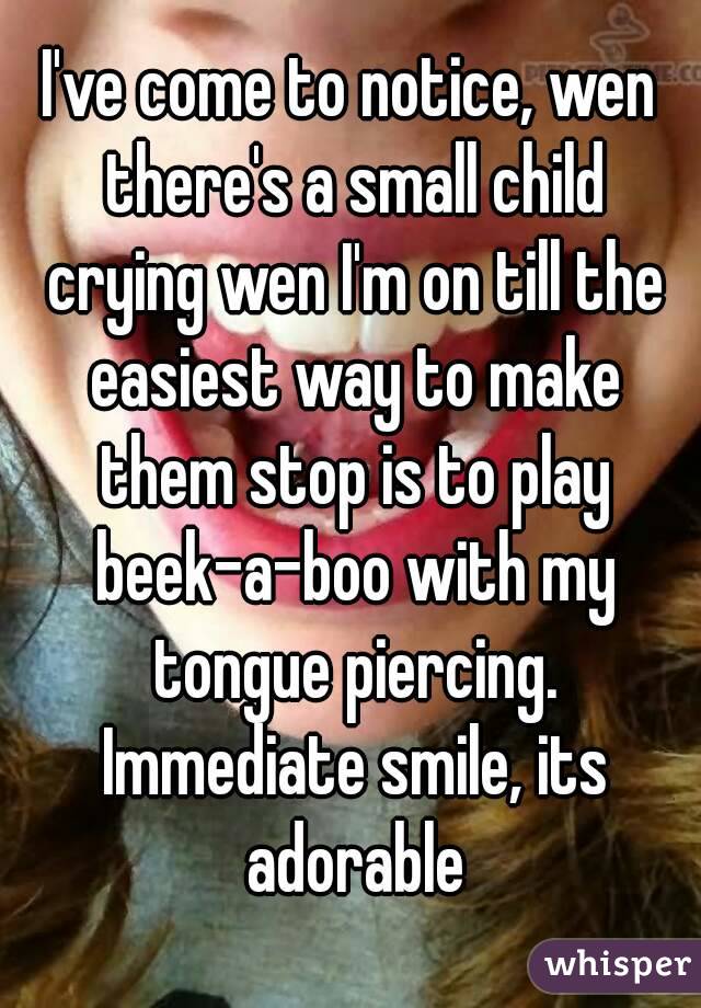 I've come to notice, wen there's a small child crying wen I'm on till the easiest way to make them stop is to play beek-a-boo with my tongue piercing. Immediate smile, its adorable