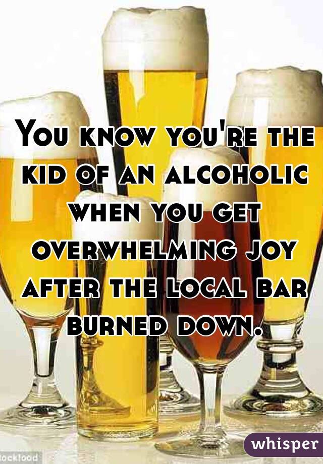 You know you're the kid of an alcoholic when you get overwhelming joy after the local bar burned down. 