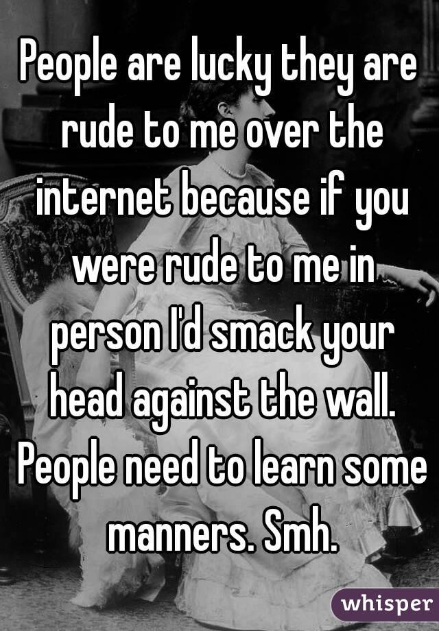 People are lucky they are rude to me over the internet because if you were rude to me in person I'd smack your head against the wall. People need to learn some manners. Smh.