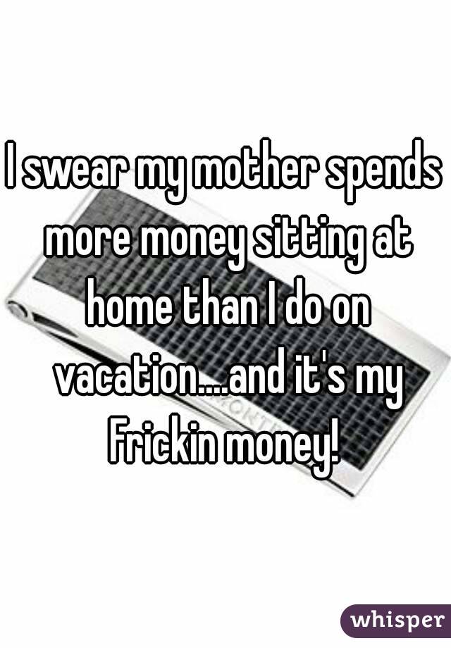 I swear my mother spends more money sitting at home than I do on vacation....and it's my Frickin money! 