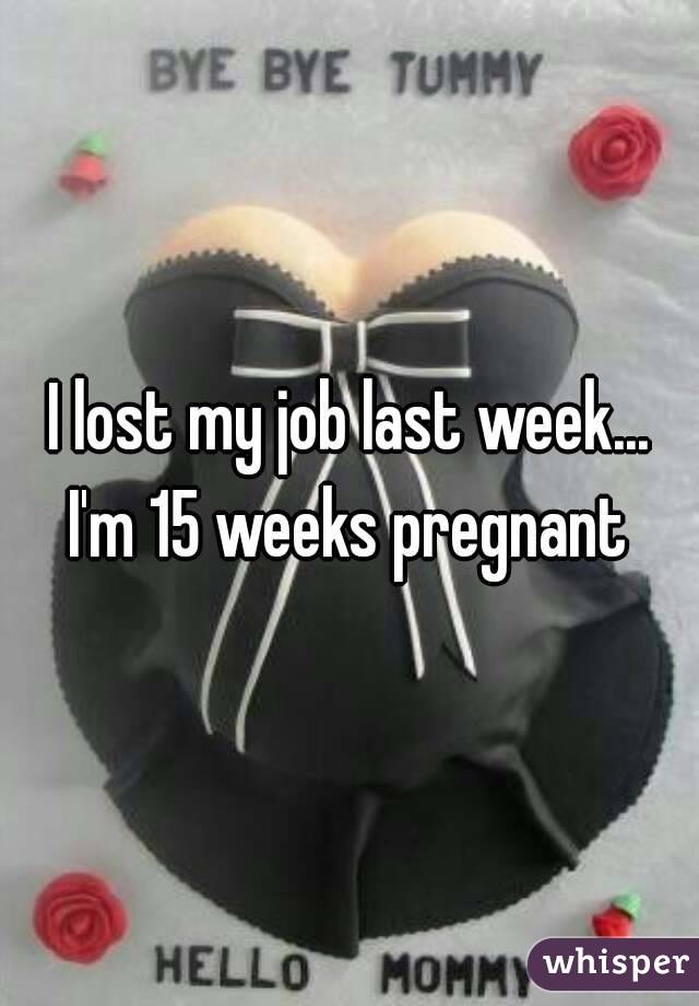 I lost my job last week... I'm 15 weeks pregnant 