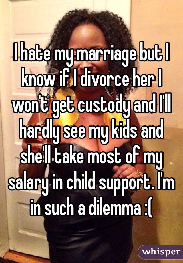 I hate my marriage but I know if I divorce her I won't get custody and I'll hardly see my kids and she'll take most of my salary in child support. I'm in such a dilemma :(