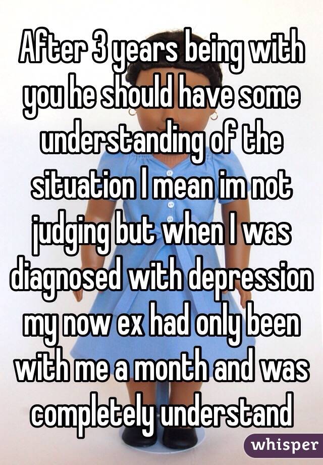 After 3 years being with you he should have some understanding of the situation I mean im not judging but when I was diagnosed with depression my now ex had only been with me a month and was completely understand 