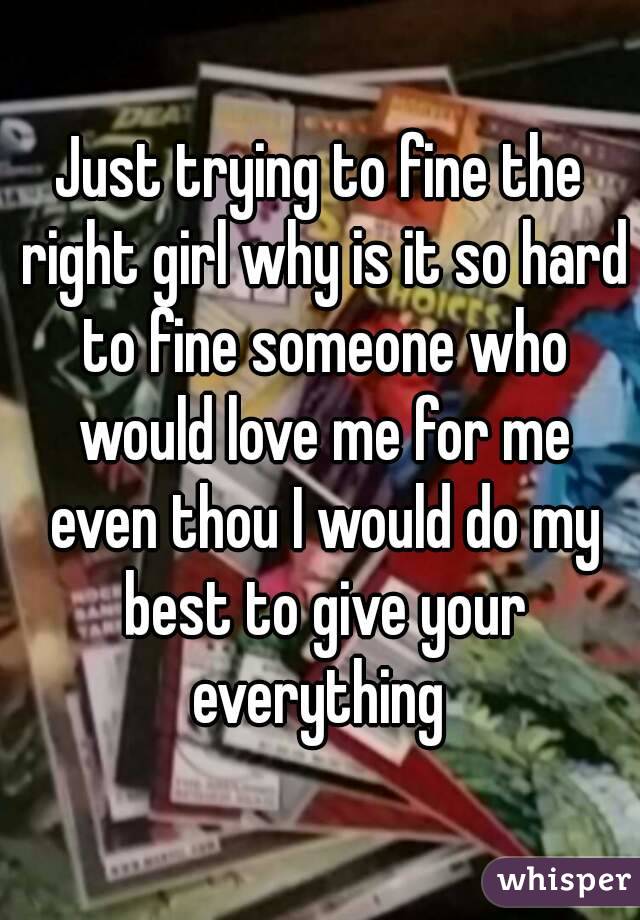 Just trying to fine the right girl why is it so hard to fine someone who would love me for me even thou I would do my best to give your everything 