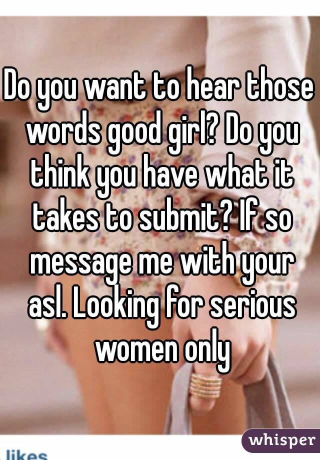 Do you want to hear those words good girl? Do you think you have what it takes to submit? If so message me with your asl. Looking for serious women only