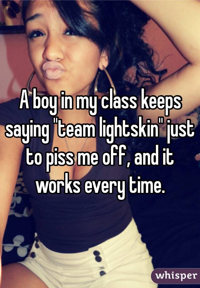 A boy in my class keeps saying "team lightskin" just to piss me off, and it works every time.
