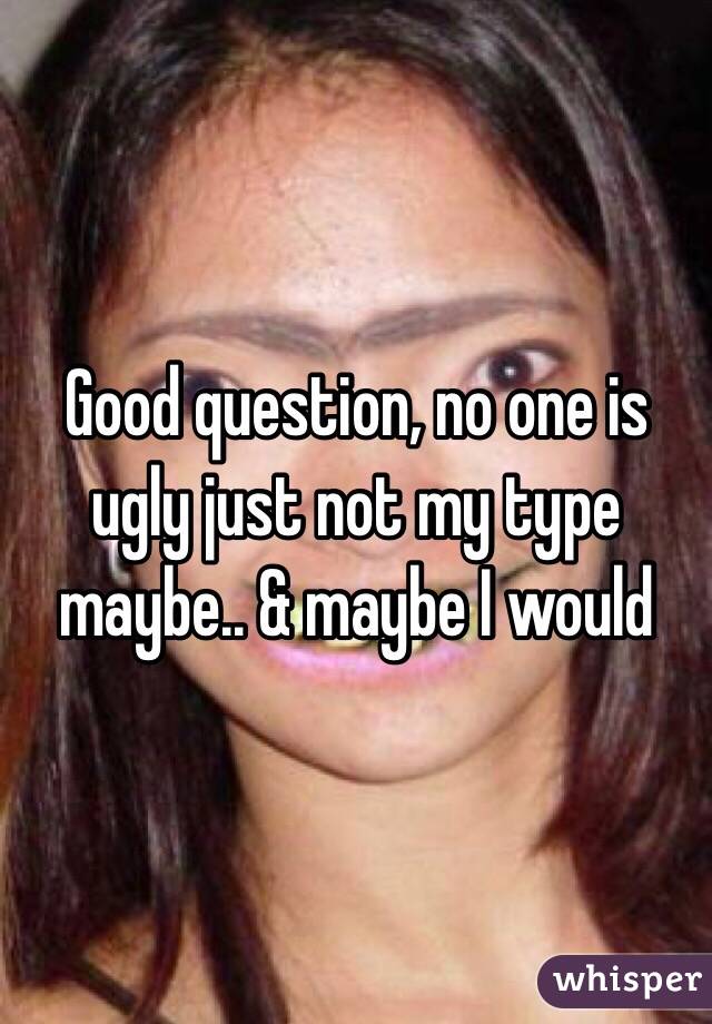 Good question, no one is ugly just not my type maybe.. & maybe I would 