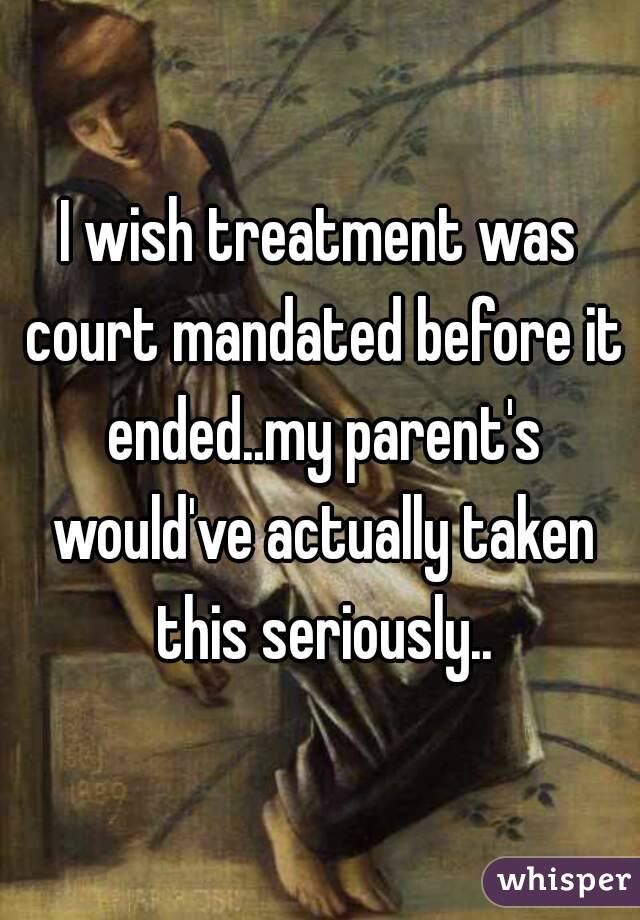 I wish treatment was court mandated before it ended..my parent's would've actually taken this seriously..