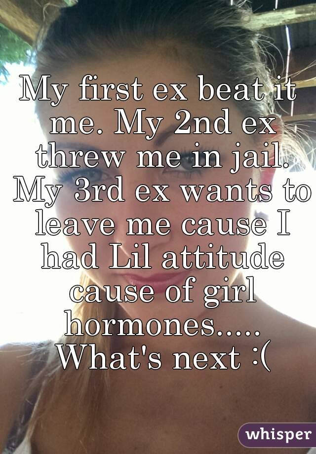 My first ex beat it me. My 2nd ex threw me in jail. My 3rd ex wants to leave me cause I had Lil attitude cause of girl hormones..... What's next :(