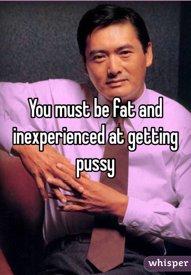 You must be fat and inexperienced at getting pussy