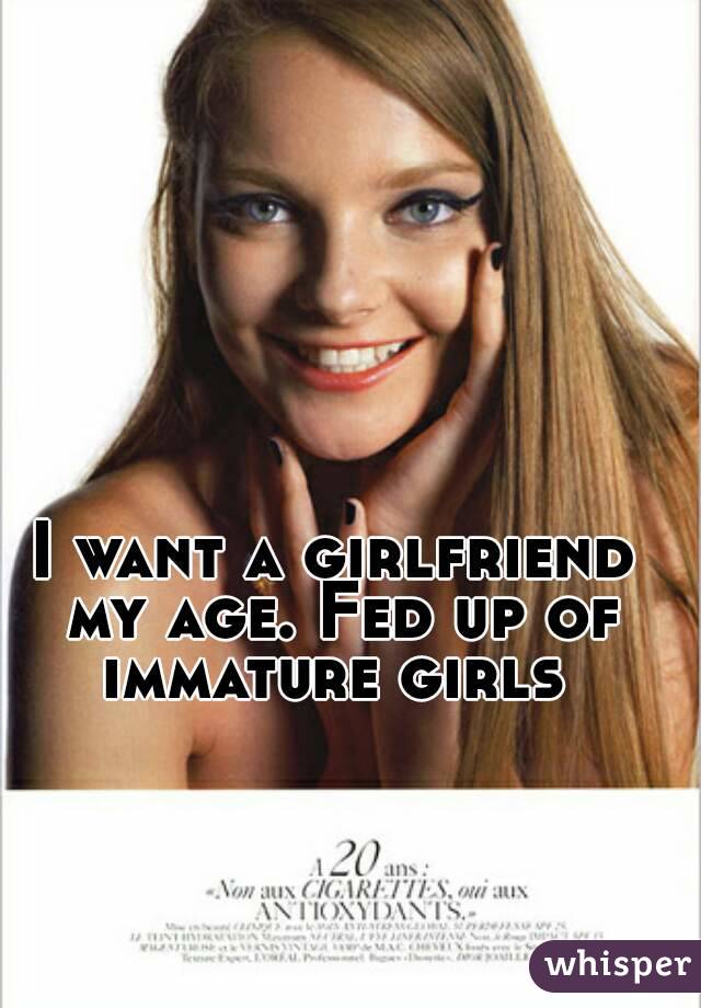I want a girlfriend my age. Fed up of immature girls 
