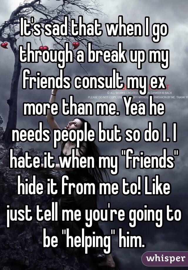 It's sad that when I go through a break up my friends consult my ex more than me. Yea he needs people but so do I. I hate it when my "friends" hide it from me to! Like just tell me you're going to be "helping" him. 