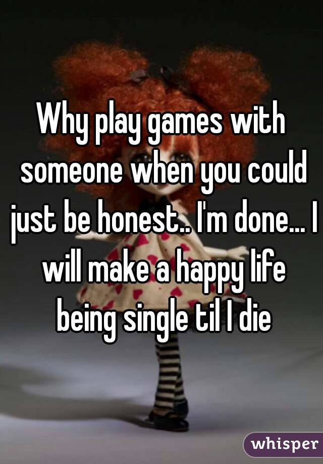 Why play games with someone when you could just be honest.. I'm done... I will make a happy life being single til I die