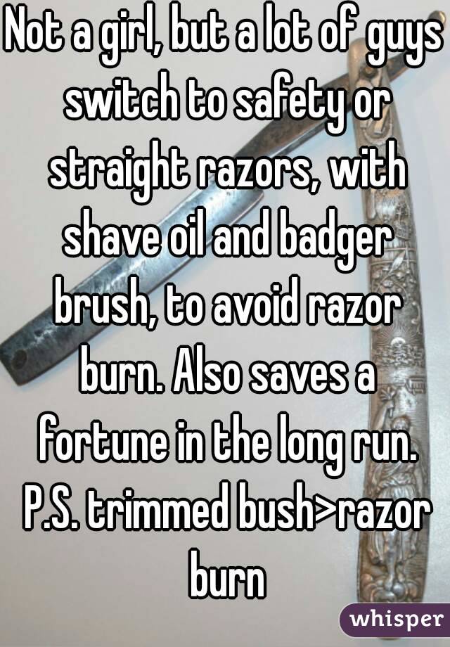 Not a girl, but a lot of guys switch to safety or straight razors, with shave oil and badger brush, to avoid razor burn. Also saves a fortune in the long run. P.S. trimmed bush>razor burn