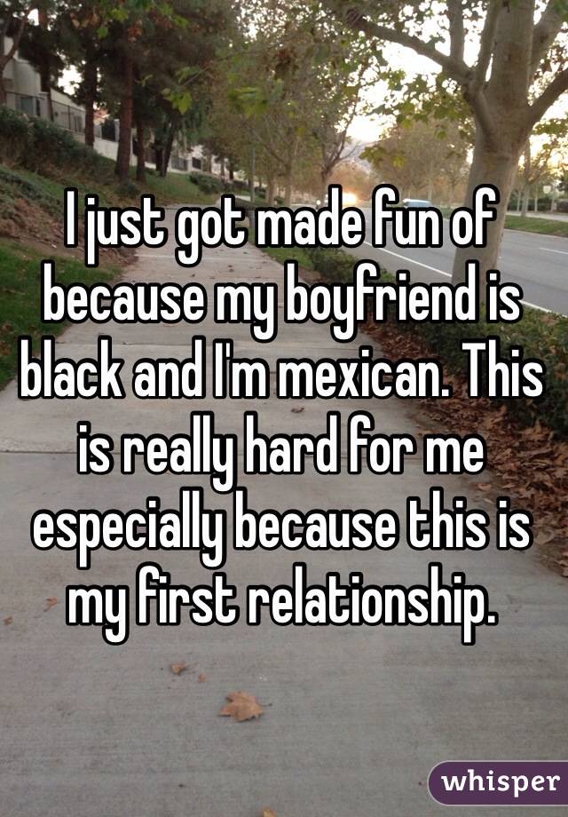 I just got made fun of because my boyfriend is black and I'm mexican. This is really hard for me especially because this is my first relationship.