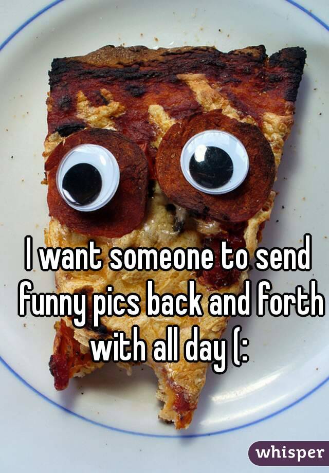 I want someone to send funny pics back and forth with all day (: 