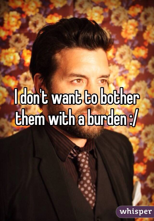 I don't want to bother them with a burden :/