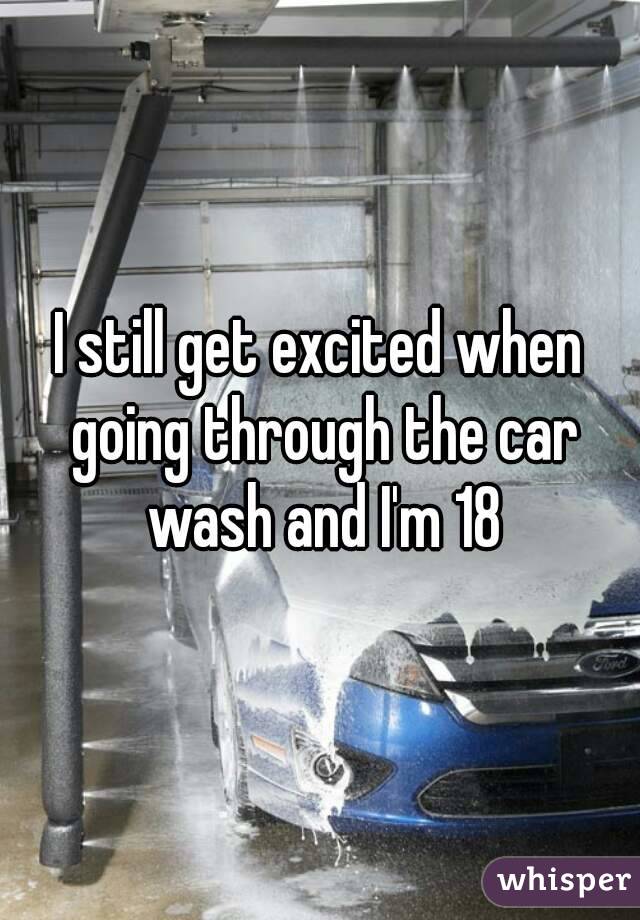 I still get excited when going through the car wash and I'm 18