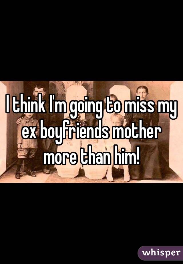 I think I'm going to miss my ex boyfriends mother more than him! 