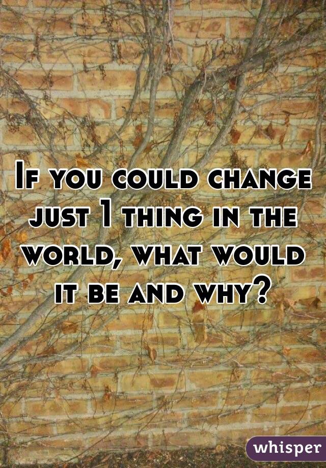 If you could change just 1 thing in the world, what would it be and why?