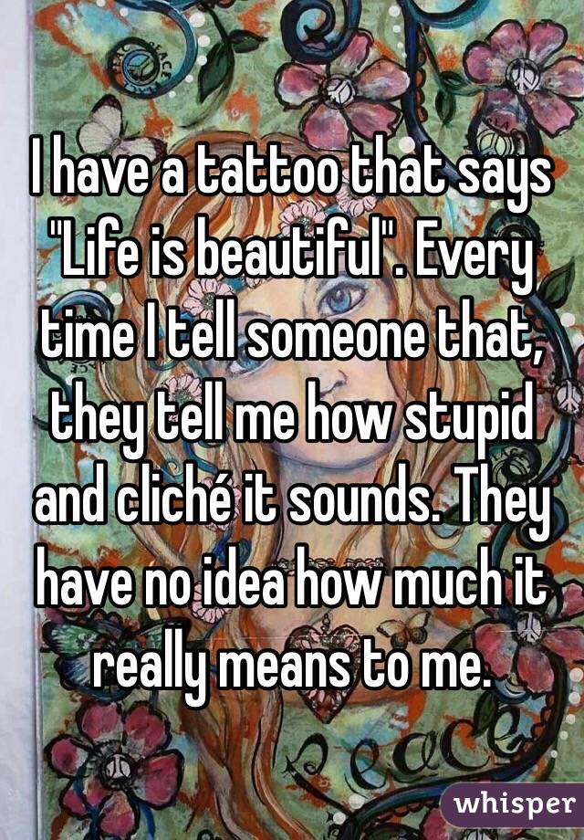 I have a tattoo that says "Life is beautiful". Every time I tell someone that, they tell me how stupid and cliché it sounds. They have no idea how much it really means to me.