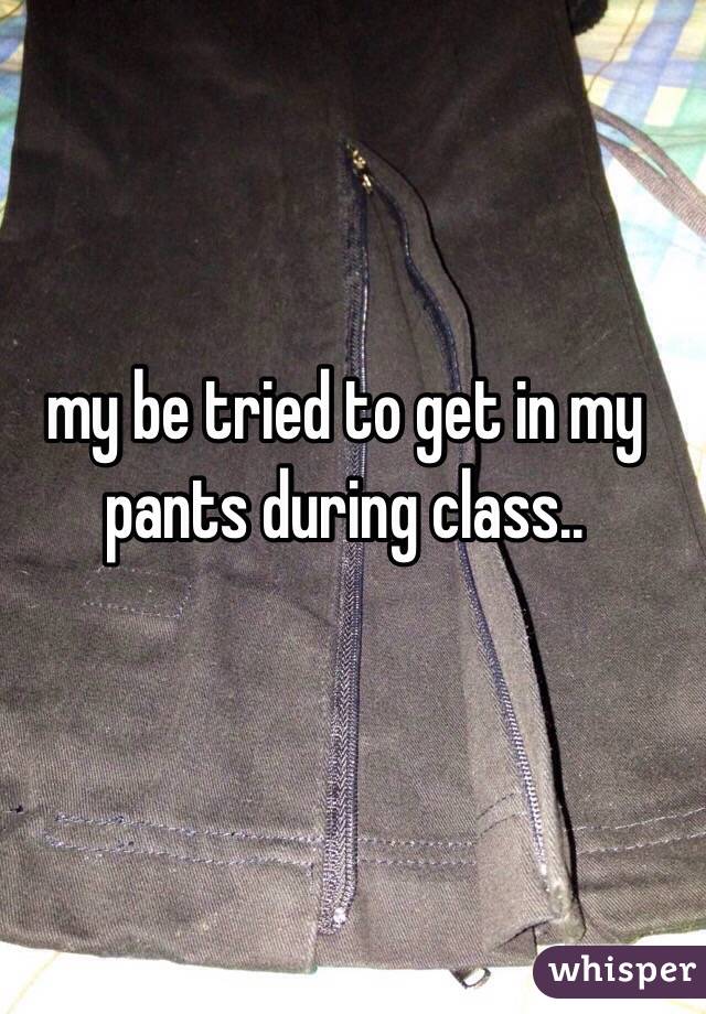 my be tried to get in my pants during class..