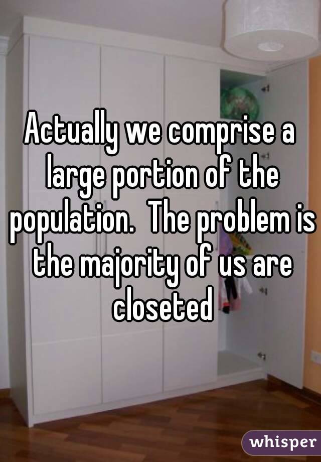 Actually we comprise a large portion of the population.  The problem is the majority of us are closeted