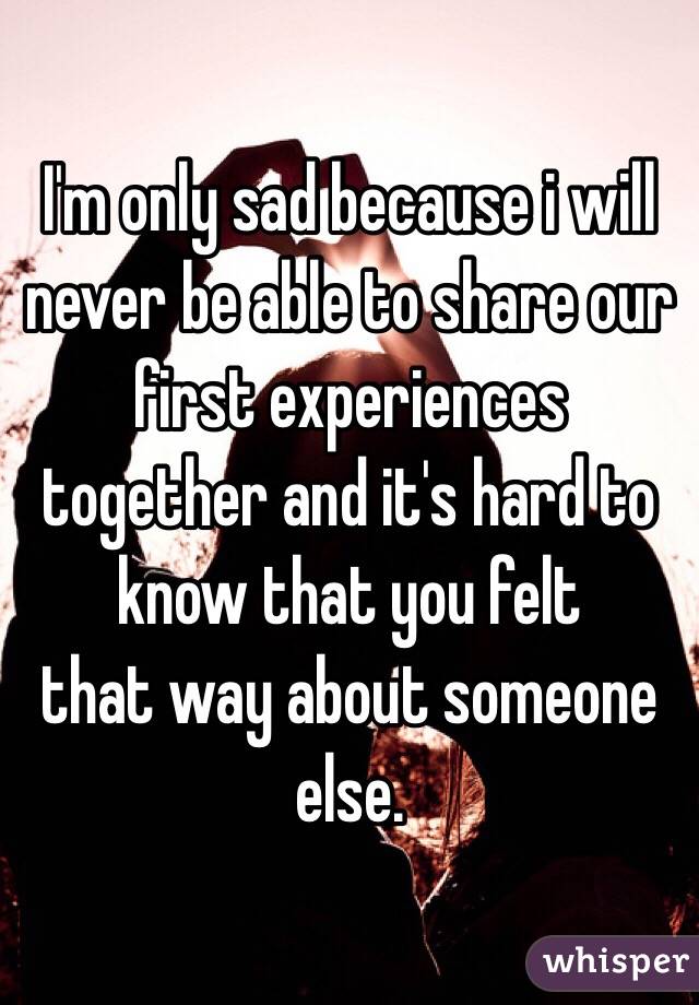 I'm only sad because i will never be able to share our first experiences together and it's hard to know that you felt
that way about someone else.