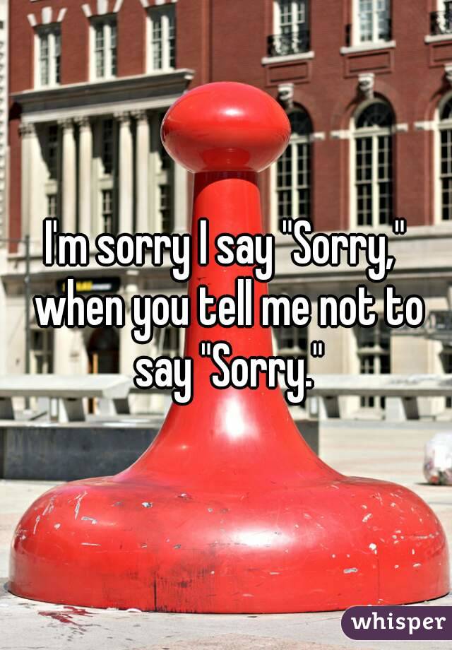 I'm sorry I say "Sorry," when you tell me not to say "Sorry."