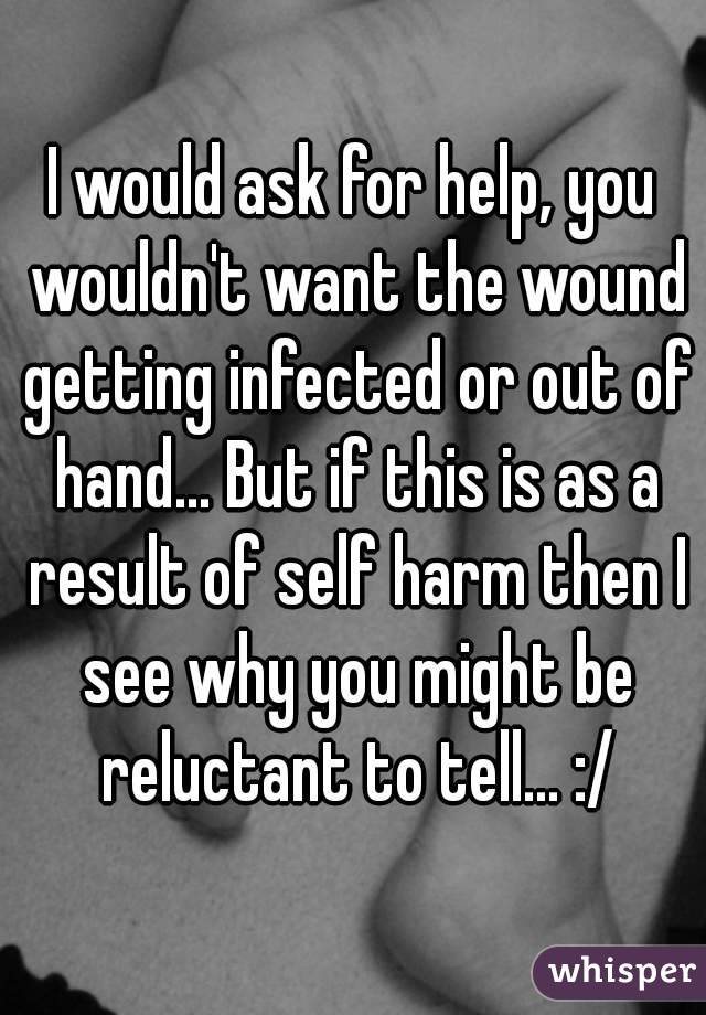 I would ask for help, you wouldn't want the wound getting infected or out of hand... But if this is as a result of self harm then I see why you might be reluctant to tell... :/