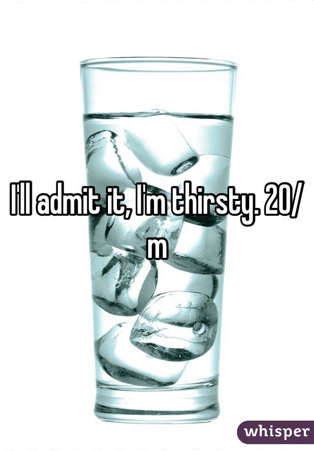 I'll admit it, I'm thirsty. 20/m