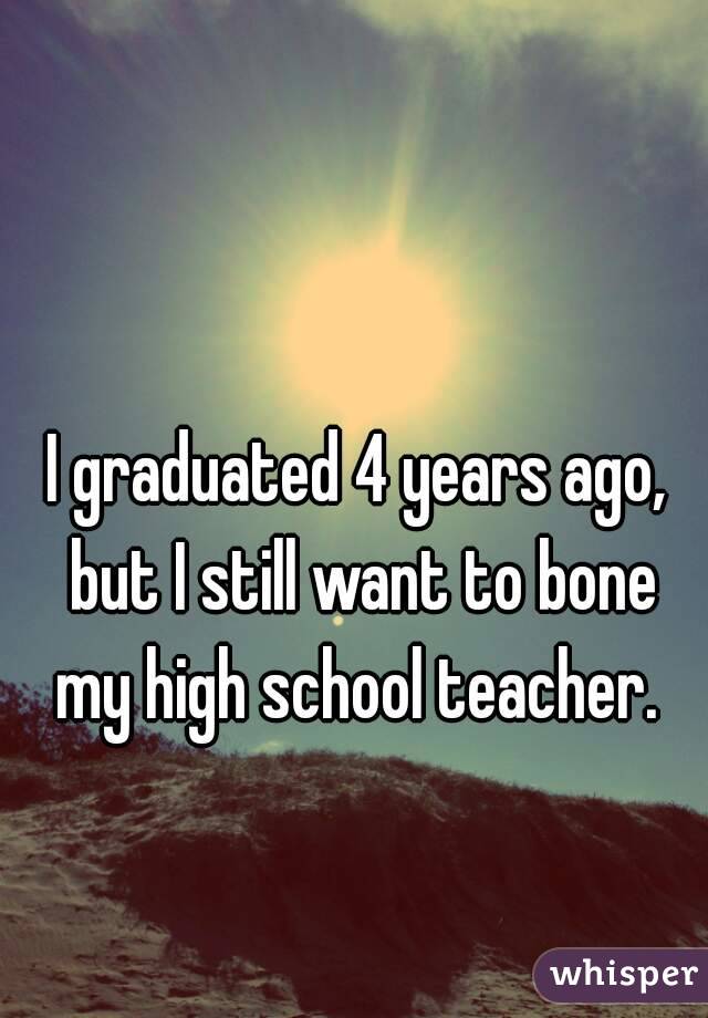 I graduated 4 years ago, but I still want to bone my high school teacher. 