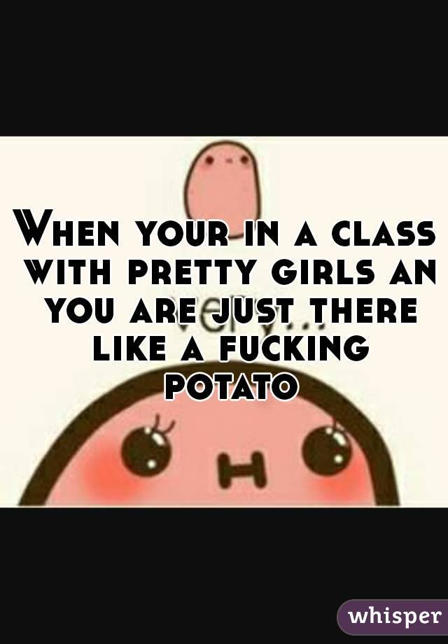 When your in a class with pretty girls an you are just there like a fucking potato