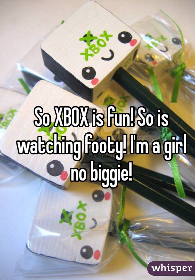 So XBOX is fun! So is watching footy! I'm a girl no biggie!