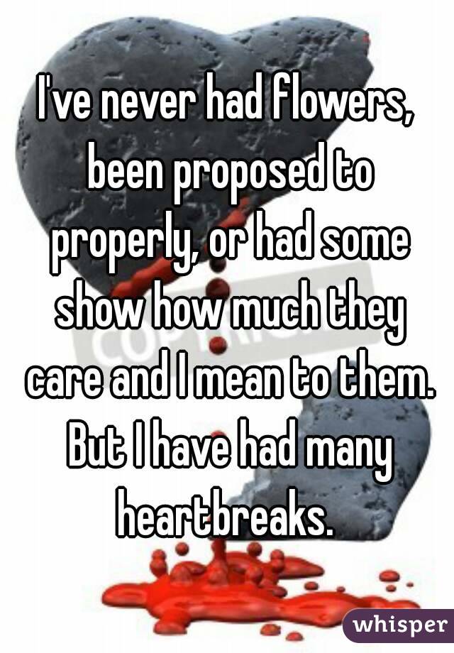I've never had flowers, been proposed to properly, or had some show how much they care and I mean to them. But I have had many heartbreaks. 