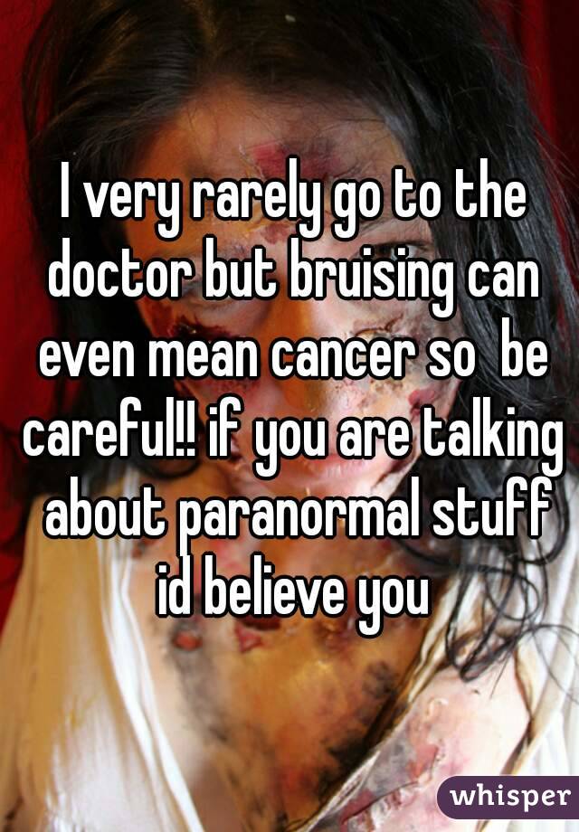  I very rarely go to the doctor but bruising can even mean cancer so  be careful!! if you are talking  about paranormal stuff id believe you