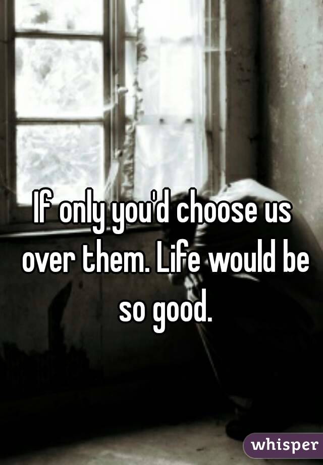 If only you'd choose us over them. Life would be so good.