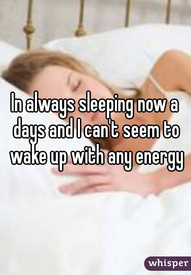 In always sleeping now a days and I can't seem to wake up with any energy