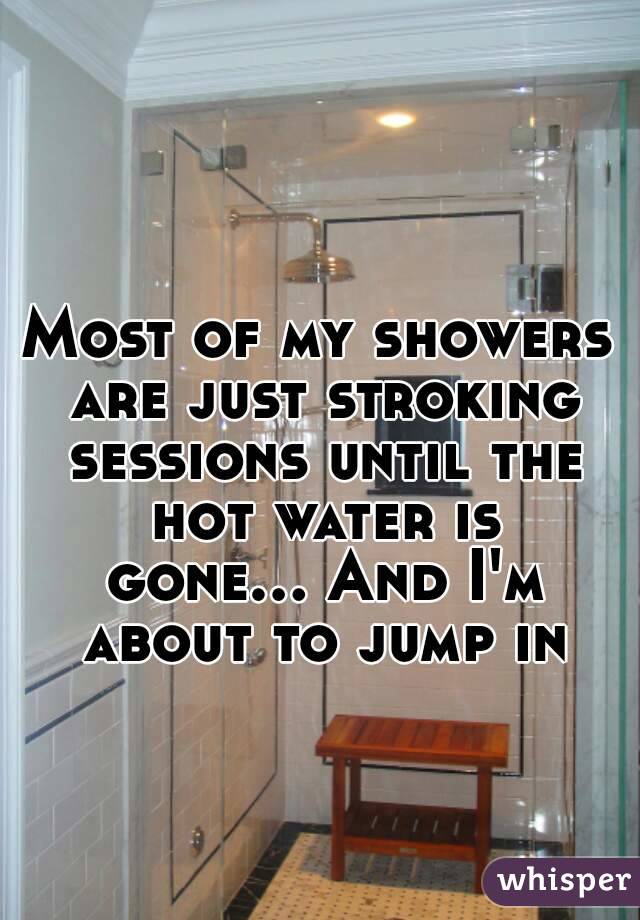 Most of my showers are just stroking sessions until the hot water is gone... And I'm about to jump in