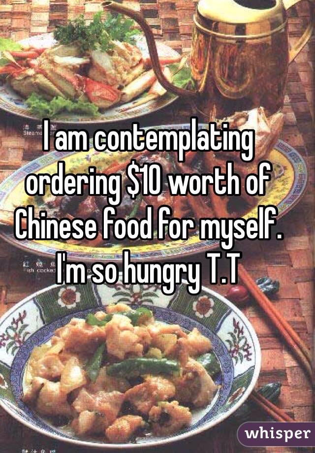 I am contemplating ordering $10 worth of Chinese food for myself. I'm so hungry T.T