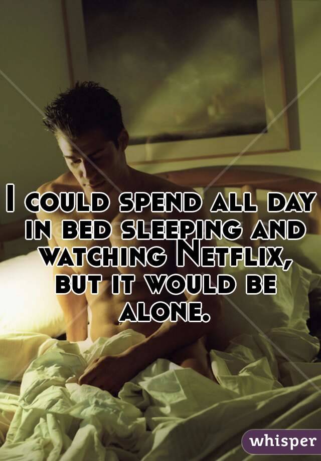 I could spend all day in bed sleeping and watching Netflix, but it would be alone.