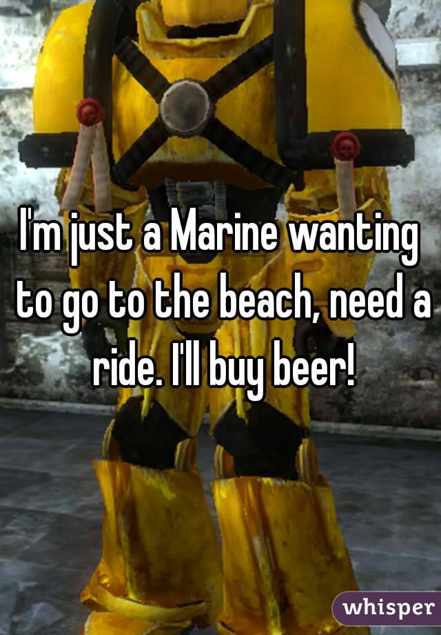 I'm just a Marine wanting to go to the beach, need a ride. I'll buy beer!