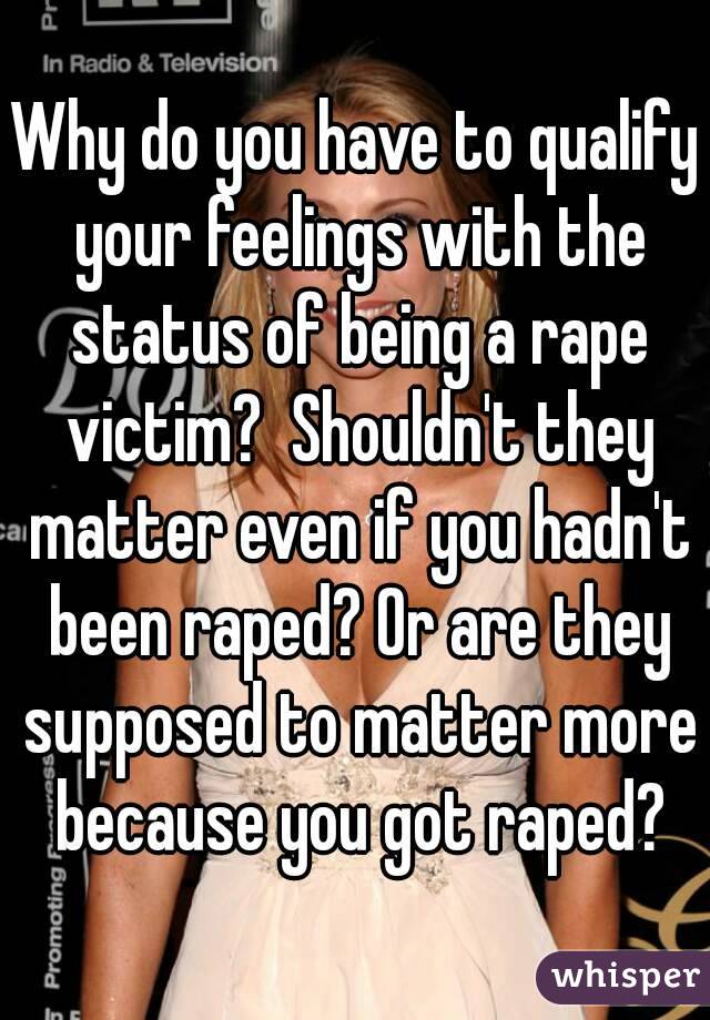 Why do you have to qualify your feelings with the status of being a rape victim?  Shouldn't they matter even if you hadn't been raped? Or are they supposed to matter more because you got raped?